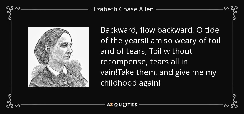 Backward, flow backward, O tide of the years!I am so weary of toil and of tears,-Toil without recompense, tears all in vain!Take them, and give me my childhood again! - Elizabeth Chase Allen