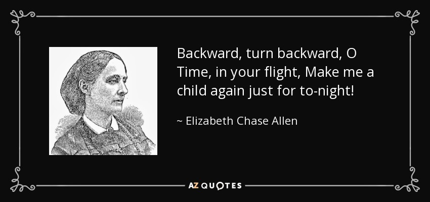 Backward, turn backward, O Time, in your flight, Make me a child again just for to-night! - Elizabeth Chase Allen