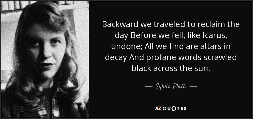 Backward we traveled to reclaim the day Before we fell, like Icarus, undone; All we find are altars in decay And profane words scrawled black across the sun. - Sylvia Plath