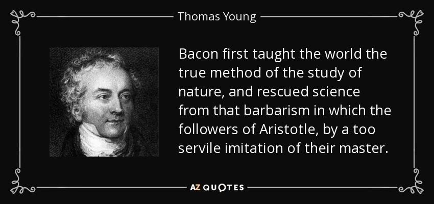 Bacon first taught the world the true method of the study of nature, and rescued science from that barbarism in which the followers of Aristotle, by a too servile imitation of their master. - Thomas Young