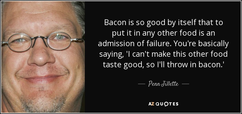 Bacon is so good by itself that to put it in any other food is an admission of failure. You're basically saying, 'I can't make this other food taste good, so I'll throw in bacon.' - Penn Jillette
