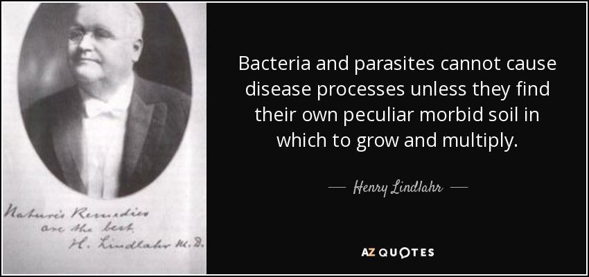 Bacteria and parasites cannot cause disease processes unless they find their own peculiar morbid soil in which to grow and multiply. - Henry Lindlahr