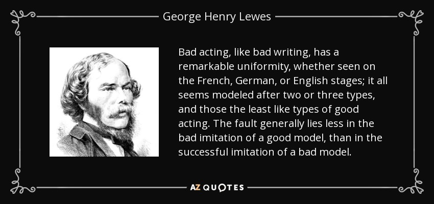 Bad acting, like bad writing, has a remarkable uniformity, whether seen on the French, German, or English stages; it all seems modeled after two or three types, and those the least like types of good acting. The fault generally lies less in the bad imitation of a good model, than in the successful imitation of a bad model. - George Henry Lewes