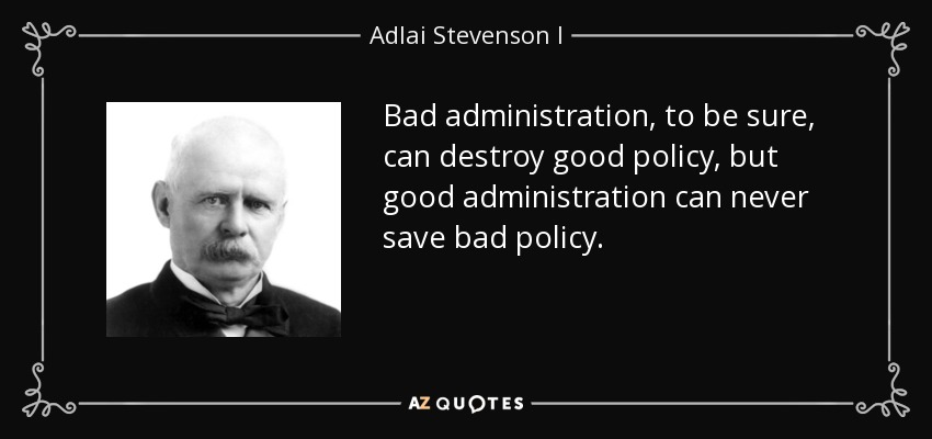 Bad administration, to be sure, can destroy good policy, but good administration can never save bad policy. - Adlai Stevenson I