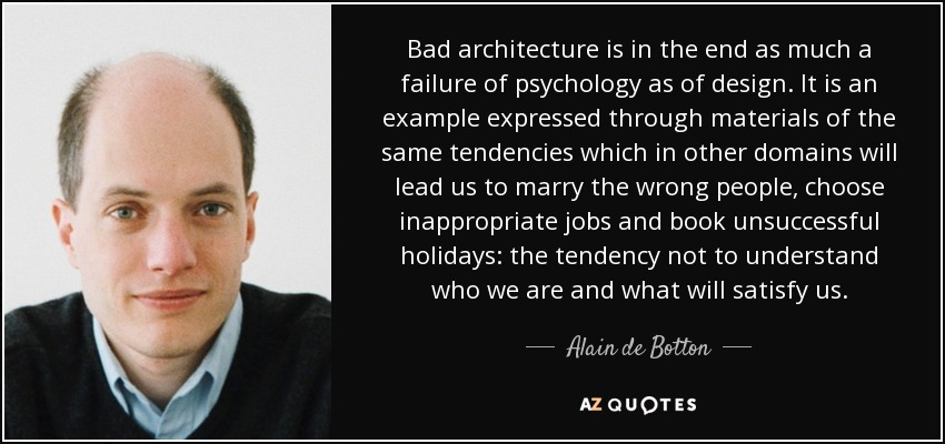 Bad architecture is in the end as much a failure of psychology as of design. It is an example expressed through materials of the same tendencies which in other domains will lead us to marry the wrong people, choose inappropriate jobs and book unsuccessful holidays: the tendency not to understand who we are and what will satisfy us. - Alain de Botton