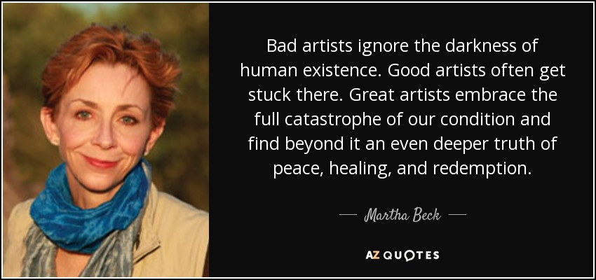 Bad artists ignore the darkness of human existence. Good artists often get stuck there. Great artists embrace the full catastrophe of our condition and find beyond it an even deeper truth of peace, healing, and redemption. - Martha Beck