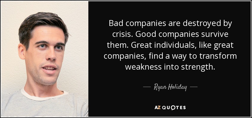 Bad companies are destroyed by crisis. Good companies survive them. Great individuals, like great companies, find a way to transform weakness into strength. - Ryan Holiday