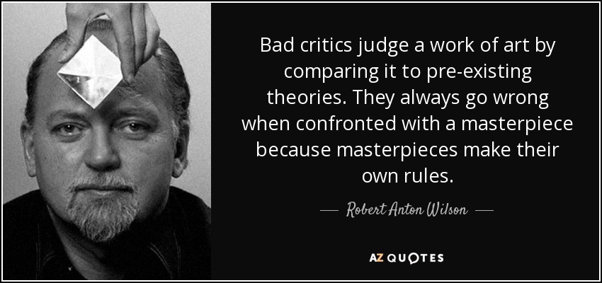 Bad critics judge a work of art by comparing it to pre-existing theories. They always go wrong when confronted with a masterpiece because masterpieces make their own rules. - Robert Anton Wilson