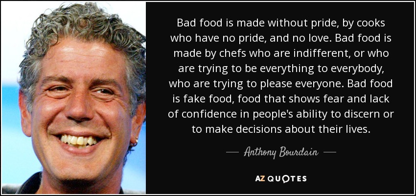 Bad food is made without pride, by cooks who have no pride, and no love. Bad food is made by chefs who are indifferent, or who are trying to be everything to everybody, who are trying to please everyone. Bad food is fake food, food that shows fear and lack of confidence in people's ability to discern or to make decisions about their lives. - Anthony Bourdain