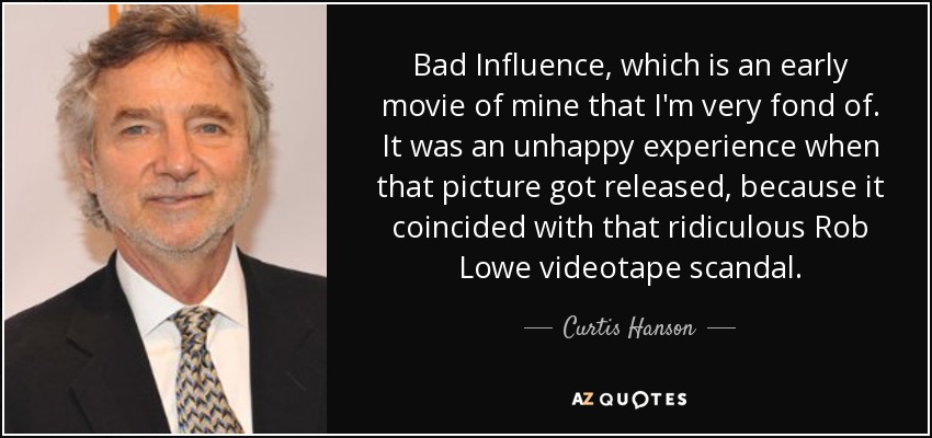 Bad Influence, which is an early movie of mine that I'm very fond of. It was an unhappy experience when that picture got released, because it coincided with that ridiculous Rob Lowe videotape scandal. - Curtis Hanson