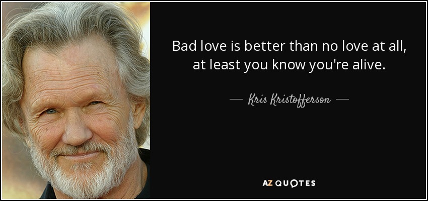 Bad love is better than no love at all, at least you know you're alive. - Kris Kristofferson
