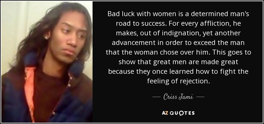 Bad luck with women is a determined man's road to success. For every affliction, he makes, out of indignation, yet another advancement in order to exceed the man that the woman chose over him. This goes to show that great men are made great because they once learned how to fight the feeling of rejection. - Criss Jami