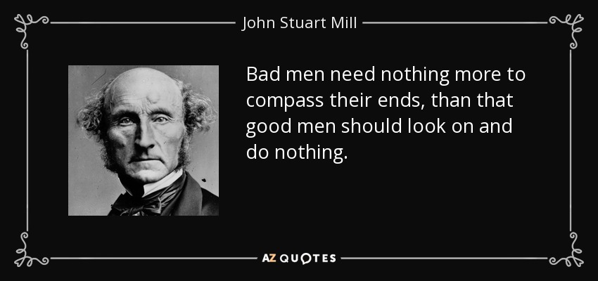 Bad men need nothing more to compass their ends, than that good men should look on and do nothing. - John Stuart Mill