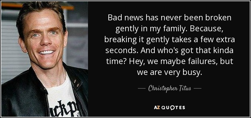 Bad news has never been broken gently in my family. Because, breaking it gently takes a few extra seconds. And who's got that kinda time? Hey, we maybe failures, but we are very busy. - Christopher Titus