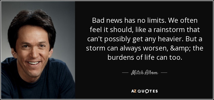 Bad news has no limits. We often feel it should, like a rainstorm that can't possibly get any heavier. But a storm can always worsen, & the burdens of life can too. - Mitch Albom