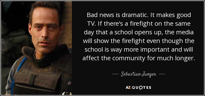 Bad news is dramatic. It makes good TV. If there's a firefight on the same day that a school opens up, the media will show the firefight even though the school is way more important and will affect the community for much longer. - Sebastian Junger