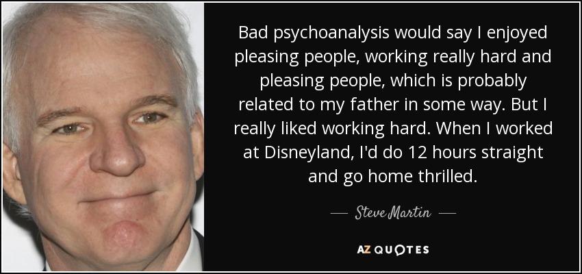 Bad psychoanalysis would say I enjoyed pleasing people, working really hard and pleasing people, which is probably related to my father in some way. But I really liked working hard. When I worked at Disneyland, I'd do 12 hours straight and go home thrilled. - Steve Martin