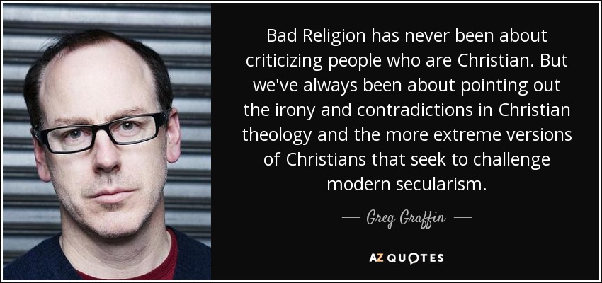 Bad Religion has never been about criticizing people who are Christian. But we've always been about pointing out the irony and contradictions in Christian theology and the more extreme versions of Christians that seek to challenge modern secularism. - Greg Graffin