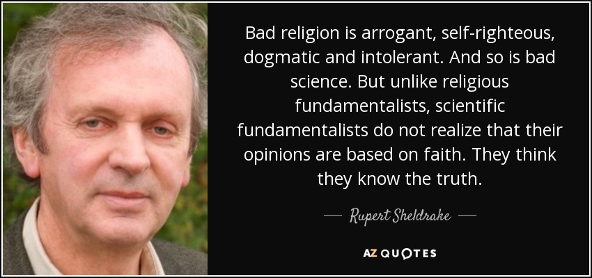 Bad religion is arrogant, self-righteous, dogmatic and intolerant. And so is bad science. But unlike religious fundamentalists, scientific fundamentalists do not realize that their opinions are based on faith. They think they know the truth. - Rupert Sheldrake