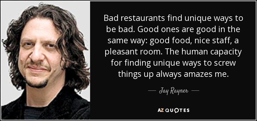 Bad restaurants find unique ways to be bad. Good ones are good in the same way: good food, nice staff, a pleasant room. The human capacity for finding unique ways to screw things up always amazes me. - Jay Rayner