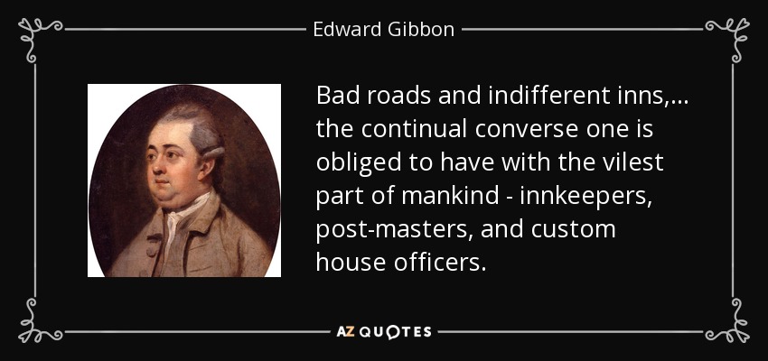 Bad roads and indifferent inns, ... the continual converse one is obliged to have with the vilest part of mankind - innkeepers, post-masters, and custom house officers. - Edward Gibbon