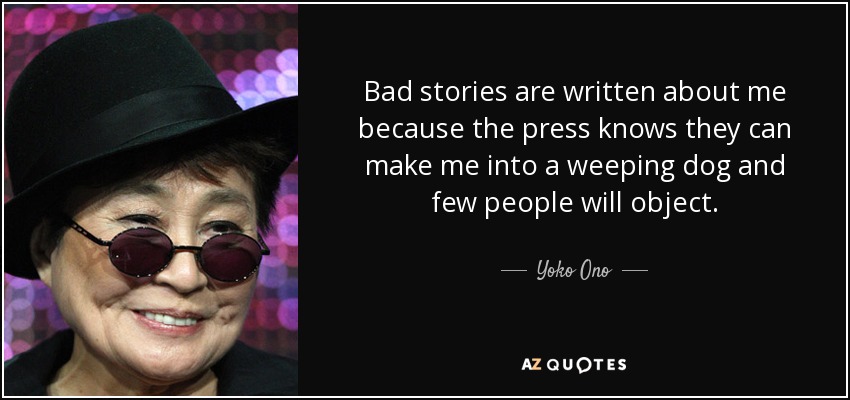 Bad stories are written about me because the press knows they can make me into a weeping dog and few people will object. - Yoko Ono