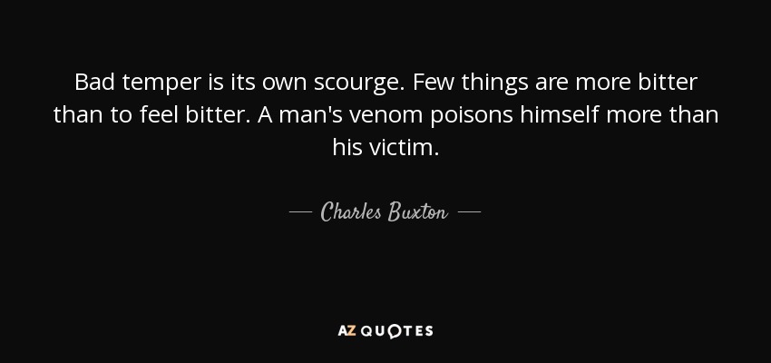 Bad temper is its own scourge. Few things are more bitter than to feel bitter. A man's venom poisons himself more than his victim. - Charles Buxton