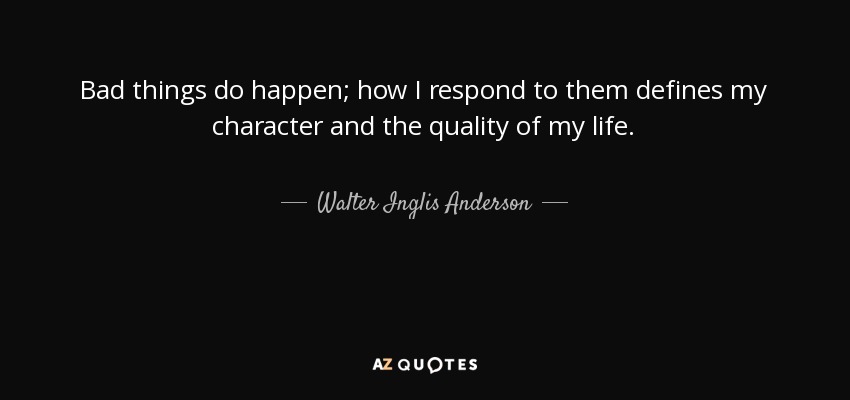 Bad things do happen; how I respond to them defines my character and the quality of my life. - Walter Inglis Anderson