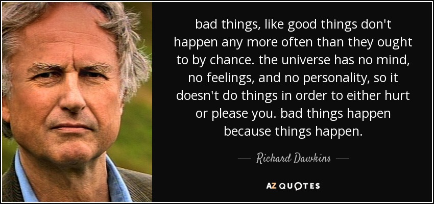 bad things, like good things don't happen any more often than they ought to by chance. the universe has no mind, no feelings, and no personality, so it doesn't do things in order to either hurt or please you. bad things happen because things happen. - Richard Dawkins