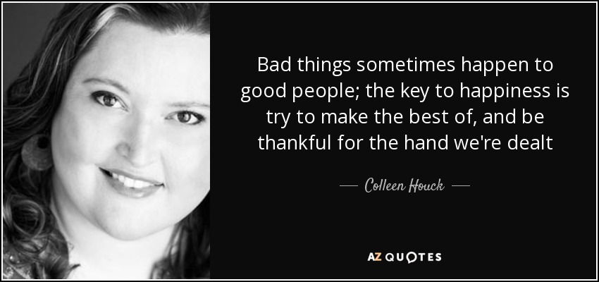 Bad things sometimes happen to good people; the key to happiness is try to make the best of, and be thankful for the hand we're dealt - Colleen Houck