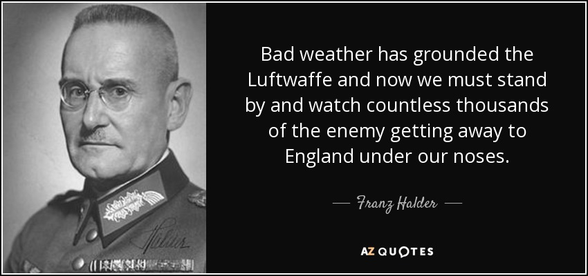 Bad weather has grounded the Luftwaffe and now we must stand by and watch countless thousands of the enemy getting away to England under our noses. - Franz Halder