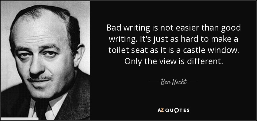 Bad writing is not easier than good writing. It's just as hard to make a toilet seat as it is a castle window. Only the view is different. - Ben Hecht