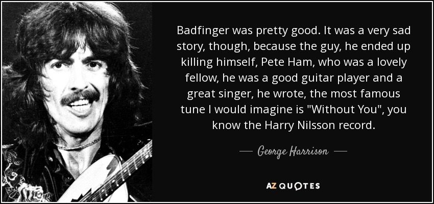 Badfinger was pretty good. It was a very sad story, though, because the guy, he ended up killing himself, Pete Ham, who was a lovely fellow, he was a good guitar player and a great singer, he wrote, the most famous tune I would imagine is 
