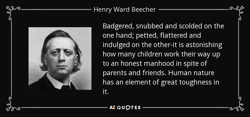 Badgered, snubbed and scolded on the one hand; petted, flattered and indulged on the other-it is astonishing how many children work their way up to an honest manhood in spite of parents and friends. Human nature has an element of great toughness in it. - Henry Ward Beecher