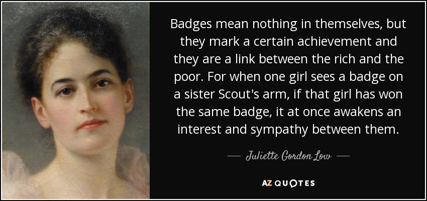 Badges mean nothing in themselves, but they mark a certain achievement and they are a link between the rich and the poor. For when one girl sees a badge on a sister Scout's arm, if that girl has won the same badge, it at once awakens an interest and sympathy between them. - Juliette Gordon Low