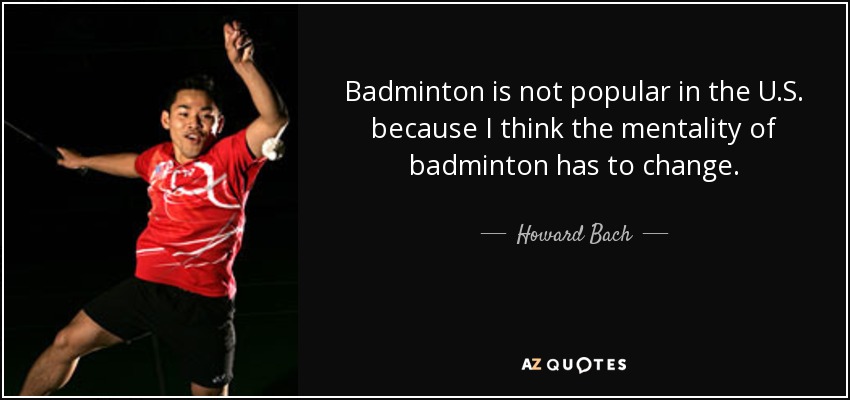 Badminton is not popular in the U.S. because I think the mentality of badminton has to change. - Howard Bach