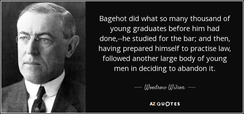 Bagehot did what so many thousand of young graduates before him had done,--he studied for the bar; and then, having prepared himself to practise law, followed another large body of young men in deciding to abandon it. - Woodrow Wilson