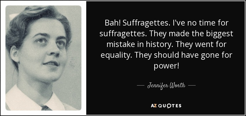 Bah! Suffragettes. I've no time for suffragettes. They made the biggest mistake in history. They went for equality. They should have gone for power! - Jennifer Worth