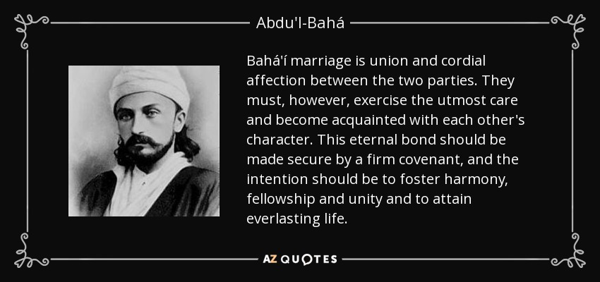 Bahá'í marriage is union and cordial affection between the two parties. They must, however, exercise the utmost care and become acquainted with each other's character. This eternal bond should be made secure by a firm covenant, and the intention should be to foster harmony, fellowship and unity and to attain everlasting life. - Abdu'l-Bahá