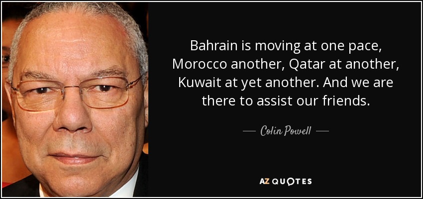 Bahrain is moving at one pace, Morocco another, Qatar at another, Kuwait at yet another. And we are there to assist our friends. - Colin Powell