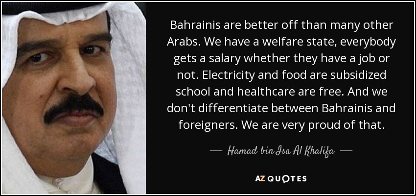 Bahrainis are better off than many other Arabs. We have a welfare state, everybody gets a salary whether they have a job or not. Electricity and food are subsidized school and healthcare are free. And we don't differentiate between Bahrainis and foreigners. We are very proud of that. - Hamad bin Isa Al Khalifa