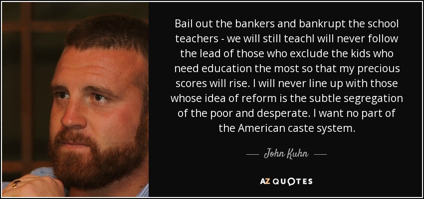 Bail out the bankers and bankrupt the school teachers - we will still teachI will never follow the lead of those who exclude the kids who need education the most so that my precious scores will rise. I will never line up with those whose idea of reform is the subtle segregation of the poor and desperate. I want no part of the American caste system. - John Kuhn