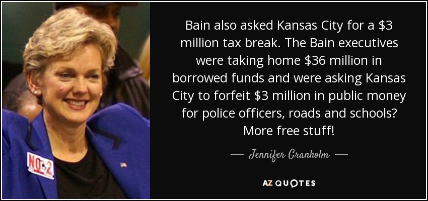 Bain also asked Kansas City for a $3 million tax break. The Bain executives were taking home $36 million in borrowed funds and were asking Kansas City to forfeit $3 million in public money for police officers, roads and schools? More free stuff! - Jennifer Granholm