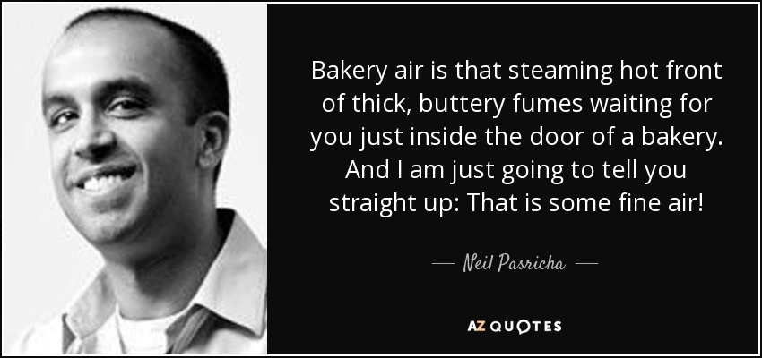 Bakery air is that steaming hot front of thick, buttery fumes waiting for you just inside the door of a bakery. And I am just going to tell you straight up: That is some fine air! - Neil Pasricha