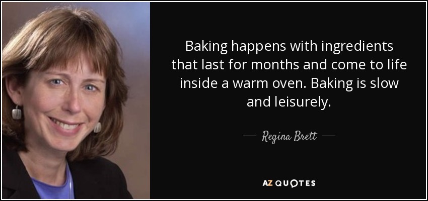Baking happens with ingredients that last for months and come to life inside a warm oven. Baking is slow and leisurely. - Regina Brett