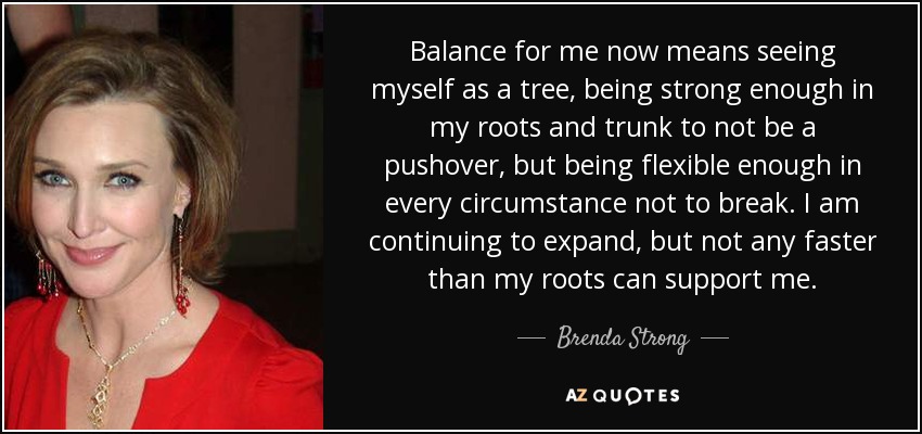 Balance for me now means seeing myself as a tree, being strong enough in my roots and trunk to not be a pushover, but being flexible enough in every circumstance not to break. I am continuing to expand, but not any faster than my roots can support me. - Brenda Strong