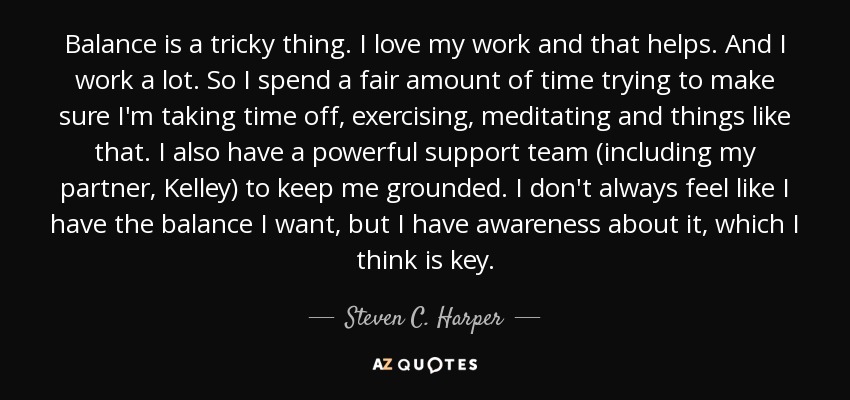Balance is a tricky thing. I love my work and that helps. And I work a lot. So I spend a fair amount of time trying to make sure I'm taking time off, exercising, meditating and things like that. I also have a powerful support team (including my partner, Kelley) to keep me grounded. I don't always feel like I have the balance I want, but I have awareness about it, which I think is key. - Steven C. Harper