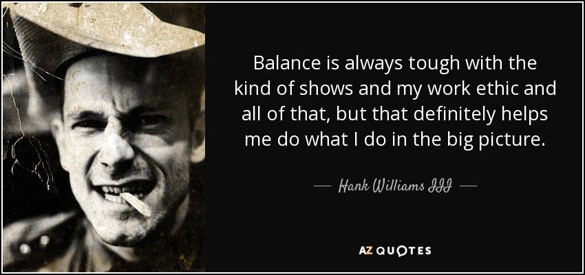 Balance is always tough with the kind of shows and my work ethic and all of that, but that definitely helps me do what I do in the big picture. - Hank Williams III