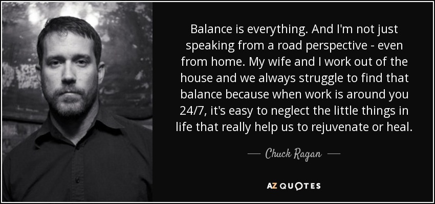 Balance is everything. And I'm not just speaking from a road perspective - even from home. My wife and I work out of the house and we always struggle to find that balance because when work is around you 24/7, it's easy to neglect the little things in life that really help us to rejuvenate or heal. - Chuck Ragan