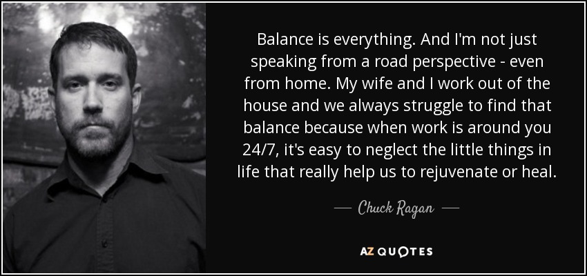 Balance is everything. And I'm not just speaking from a road perspective - even from home. My wife and I work out of the house and we always struggle to find that balance because when work is around you 24/7, it's easy to neglect the little things in life that really help us to rejuvenate or heal. - Chuck Ragan Balance is everything. And I'm not just speaking from a road perspective - even from home. My wife and I work out of the house and we always struggle to find that balance because when work is around you 24/7, it's easy to neglect the little things in life that really help us to rejuvenate or heal. - Chuck Ragan